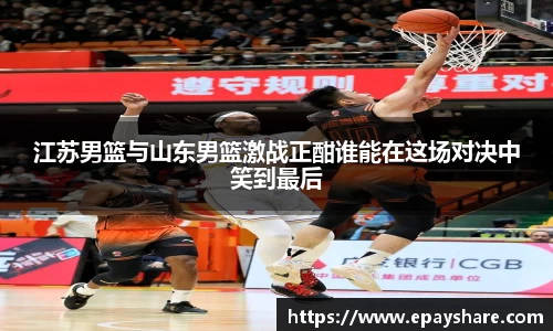江苏男篮与山东男篮激战正酣谁能在这场对决中笑到最后
