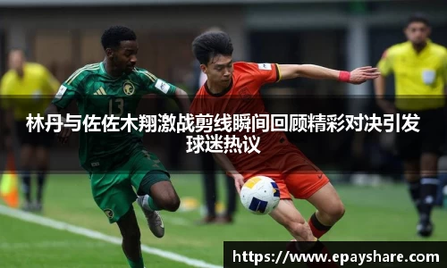 林丹与佐佐木翔激战剪线瞬间回顾精彩对决引发球迷热议