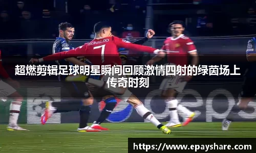 超燃剪辑足球明星瞬间回顾激情四射的绿茵场上传奇时刻
